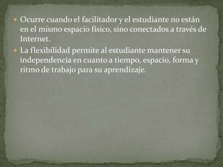  Ocurre cuando el facilitador y el estudiante no están
  en el mismo espacio físico, sino conectados a través de
  Internet.
 La flexibilidad permite al estudiante mantener su
  independencia en cuanto a tiempo, espacio, forma y
  ritmo de trabajo para su aprendizaje.
 