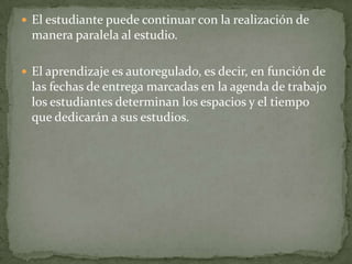  El estudiante puede continuar con la realización de
 manera paralela al estudio.

 El aprendizaje es autoregulado, es decir, en función de
 las fechas de entrega marcadas en la agenda de trabajo
 los estudiantes determinan los espacios y el tiempo
 que dedicarán a sus estudios.
 