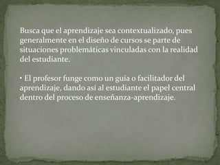 Busca que el aprendizaje sea contextualizado, pues
generalmente en el diseño de cursos se parte de
situaciones problemáticas vinculadas con la realidad
del estudiante.

• El profesor funge como un guía o facilitador del
aprendizaje, dando así al estudiante el papel central
dentro del proceso de enseñanza-aprendizaje.
 