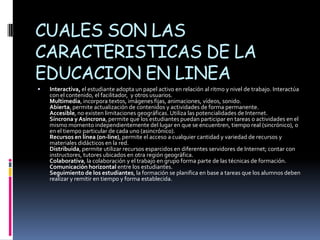 CUALES SON LAS
CARACTERISTICAS DE LA
EDUCACION EN LINEA
   Interactiva, el estudiante adopta un papel activo en relación al ritmo y nivel de trabajo. Interactúa
    con el contenido, el facilitador, y otros usuarios.
    Multimedia, incorpora textos, imágenes fijas, animaciones, vídeos, sonido.
    Abierta, permite actualización de contenidos y actividades de forma permanente.
    Accesible, no existen limitaciones geográficas. Utiliza las potencialidades de Internet.
    Síncrona y Asíncrona, permite que los estudiantes puedan participar en tareas o actividades en el
    mismo momento independientemente del lugar en que se encuentren, tiempo real (sincrónico), o
    en el tiempo particular de cada uno (asincrónico).
    Recursos en línea (on-line), permite el acceso a cualquier cantidad y variedad de recursos y
    materiales didácticos en la red.
    Distribuida, permite utilizar recursos esparcidos en diferentes servidores de Internet; contar con
    instructores, tutores ubicados en otra región geográfica.
    Colaborativa, la colaboración y el trabajo en grupo forma parte de las técnicas de formación.
    Comunicación horizontal entre los estudiantes.
    Seguimiento de los estudiantes, la formación se planifica en base a tareas que los alumnos deben
    realizar y remitir en tiempo y forma establecida.
 