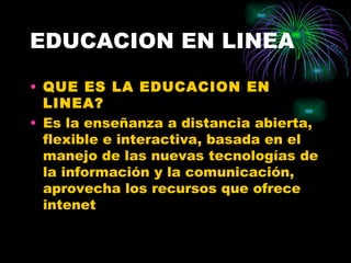 EDUCACION EN LINEA

• QUE ES LA EDUCACION EN
  LINEA?
• Es la enseñanza a distancia abierta,
  flexible e interactiva, basada en el
  manejo de las nuevas tecnologías de
  la información y la comunicación,
  aprovecha los recursos que ofrece
  intenet
 