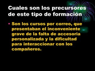 Cuales son los precursores
de este tipo de formación
• Son los cursos por correo, que
  presentaban el inconveniente
  grave de la falta de accesoria
  personalizada y la dificultad
  para interaccionar con los
  compañeros.
 