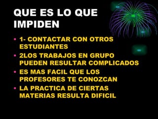 QUE ES LO QUE
IMPIDEN
• 1- CONTACTAR CON OTROS
  ESTUDIANTES
• 2LOS TRABAJOS EN GRUPO
  PUEDEN RESULTAR COMPLICADOS
• ES MAS FACIL QUE LOS
  PROFESORES TE CONOZCAN
• LA PRACTICA DE CIERTAS
  MATERIAS RESULTA DIFICIL
 