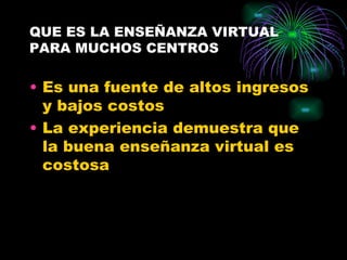 QUE ES LA ENSEÑANZA VIRTUAL
PARA MUCHOS CENTROS

• Es una fuente de altos ingresos
  y bajos costos
• La experiencia demuestra que
  la buena enseñanza virtual es
  costosa
 