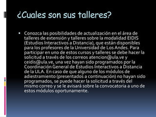 ¿Cuales son sus talleres?
 Conozca las posibilidades de actualización en el área de
  talleres de extensión y talleres sobre la modalidad EIDIS
  (Estudios Interactivos a Distancia), que están disponibles
  para los profesores de la Universidad de Los Andes. Para
  participar en uno de estos cursos y talleres se debe hacer la
  solicitud a través de los correos atencion@ula.ve y
  ceidis@ula.ve, una vez hayan sido programados por la
  Coordinación General de Estudios Interactivos a Distancia
  de la ULA. En caso de que alguno de los módulos de
  adiestramiento (presentados a continuación) no hayan sido
  programados, se puede hacer la solicitud a través del
  mismo correo y se le avisará sobre la convocatoria a uno de
  estos módulos oportunamente.
 