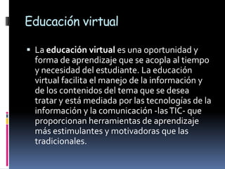 Educación virtual

 La educación virtual es una oportunidad y
  forma de aprendizaje que se acopla al tiempo
  y necesidad del estudiante. La educación
  virtual facilita el manejo de la información y
  de los contenidos del tema que se desea
  tratar y está mediada por las tecnologías de la
  información y la comunicación -las TIC- que
  proporcionan herramientas de aprendizaje
  más estimulantes y motivadoras que las
  tradicionales.
 