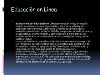 Educación en Línea

    Se entiende por Educación en Línea (estudios en línea, formación
    virtual) aquellos en los que especialistas, docentes y estudiantes
    participan remotamente, a través de las redes de computadoras,
    haciendo uso intensivo de las facilidades que proporcionan la Internet y
    las tecnologías de información y comunicación, para lograr así un
    ambiente educativo altamente interactivo, a cualquier hora y desde
    cualquier lugar.
    La educación Interactiva a distancia se fundamenta en el concepto de
    teleformación, la cual se define como: “un sistema de impartición de
    formación a distancia, apoyado en las Tecnologías de Información y
    Comunicación (tecnologías, redes de telecomunicación,
    videoconferencias, TV digital, materiales multimedia), que combina
    distintos elementos pedagógicos, instrucción clásica (presencial o
    autoestudio), las prácticas, los contactos en tiempo real (presenciales,
    videoconferencias o chats) y los contactos diferidos (tutores, foros de
    debate, correo electrónico)" (FUNDESCO, 1998:56).
 