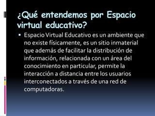 ¿Qué entendemos por Espacio
virtual educativo?
 Espacio Virtual Educativo es un ambiente que
  no existe físicamente, es un sitio inmaterial
  que además de facilitar la distribución de
  información, relacionada con un área del
  conocimiento en particular, permite la
  interacción a distancia entre los usuarios
  interconectados a través de una red de
  computadoras.
 