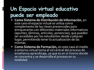 Un Espacio virtual educativo
puede ser empleado
 Como Sistema de Distribución de Información, en
  este caso el espacio virtual se utiliza como
  complemento de las clases presenciales para
  enriquecerlas con diferentes materiales informativos
  (apuntes, láminas, artículos, ponencias), que pueden
  ser accedidos por los estudiantes desde cualquier
  lugar, permitiendo tener la actualización de las
  mismas.
 Como Sistema de Formación, en este caso el medio
  o entorno virtual toma el rol central del proceso de
  enseñanza aprendizaje, ya que es en sí mismo donde
  se concentra y se desarrolla el proceso en su
  totalidad.
 