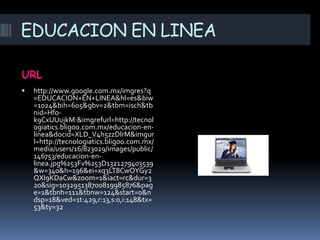EDUCACION EN LINEA

URL
   http://www.google.com.mx/imgres?q
    =EDUCACION+EN+LINEA&hl=es&biw
    =1024&bih=605&gbv=2&tbm=isch&tb
    nid=Hfo-
    k9CxUUujkM:&imgrefurl=http://tecnol
    ogiatics.bligoo.com.mx/educacion-en-
    linea&docid=XLD_V4h5zzDlrM&imgur
    l=http://tecnologiatics.bligoo.com.mx/
    media/users/16/823029/images/public/
    146753/educacion-en-
    linea.jpg%253Fv%253D1321279403539
    &w=340&h=196&ei=xq3LT8CwOYGy2
    QXI9KDaCw&zoom=1&iact=rc&dur=3
    20&sig=103295138700819985876&pag
    e=1&tbnh=111&tbnw=124&start=0&n
    dsp=18&ved=1t:429,r:13,s:0,i:148&tx=
    53&ty=32
 