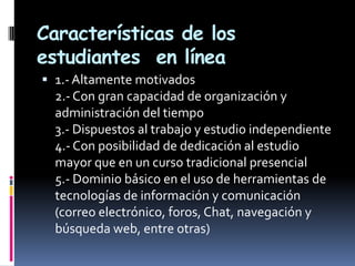 Características de los
estudiantes en línea
 1.- Altamente motivados
  2.- Con gran capacidad de organización y
  administración del tiempo
  3.- Dispuestos al trabajo y estudio independiente
  4.- Con posibilidad de dedicación al estudio
  mayor que en un curso tradicional presencial
  5.- Dominio básico en el uso de herramientas de
  tecnologías de información y comunicación
  (correo electrónico, foros, Chat, navegación y
  búsqueda web, entre otras)
 