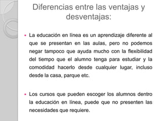 Diferencias entre las ventajas y
desventajas:
 La educación en línea es un aprendizaje diferente al
que se presentan en las aulas, pero no podemos
negar tampoco que ayuda mucho con la flexibilidad
del tiempo que el alumno tenga para estudiar y la
comodidad hacerlo desde cualquier lugar, incluso
desde la casa, parque etc.
 Los cursos que pueden escoger los alumnos dentro
la educación en línea, puede que no presenten las
necesidades que requiere.
 