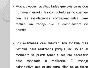  Muchas veces las dificultades que existen es que
no haya internet y las computadoras no cuenten
con las instalaciones correspondientes para
realizar un trabajo que la computadora no
permita.
 Los exámenes que realizan son todavía más
flexibles para realizarlos porque incluso en el
momento se puede tener el recurso necesario
para repasarlo o realizarlo. El trabajo
colaborativo que existe entre ellos no es físico
 