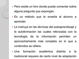  Pero existe un foro donde puede comentar sobre
alguna pregunta que expongan.
 Es un método que le enseña al alumno a
aprender.
 Le instruye en las técnicas del autoaprendizaje y
la autoformación las cuales reforzadas con la
tecnología de la información permiten un
aprovechamiento más completo en lo que a
contenidos se refiere.
 Una formación académica distinta a la
tradicional requiere de cierto nivel de adaptación
 