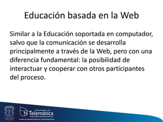 Educación basada en la Web
Similar a la Educación soportada en computador,
salvo que la comunicación se desarrolla
principalmente a través de la Web, pero con una
diferencia fundamental: la posibilidad de
interactuar y cooperar con otros participantes
del proceso.
 