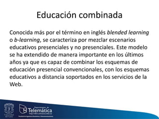 Educación combinada
Conocida más por el término en inglés blended learning
o b-learning, se caracteriza por mezclar escenarios
educativos presenciales y no presenciales. Este modelo
se ha extendido de manera importante en los últimos
años ya que es capaz de combinar los esquemas de
educación presencial convencionales, con los esquemas
educativos a distancia soportados en los servicios de la
Web.
 