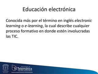 Educación electrónica
Conocida más por el término en inglés electronic
learning o e-learning, la cual describe cualquier
proceso formativo en donde estén involucradas
las TIC.
 