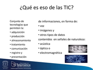 Conjunto de
tecnologías que
permiten la:
• adquisición
• producción
• almacenamiento
• tratamiento
• comunicación
• registro y
• presentación
de informaciones, en forma de:
• voz
• imágenes y
• otros tipos de datos
contenidos en señales de naturaleza:
• acústica
• óptica o
• electromagnética
¿Qué es eso de las TIC?
 