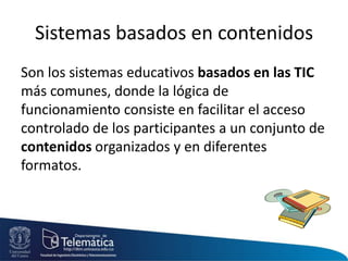 Sistemas basados en contenidos
Son los sistemas educativos basados en las TIC
más comunes, donde la lógica de
funcionamiento consiste en facilitar el acceso
controlado de los participantes a un conjunto de
contenidos organizados y en diferentes
formatos.
 