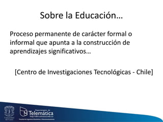 Sobre la Educación…
Proceso permanente de carácter formal o
informal que apunta a la construcción de
aprendizajes significativos…
[Centro de Investigaciones Tecnológicas - Chile]
 