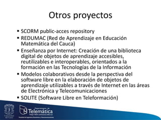 Otros proyectos
 SCORM public-acces repository
 REDUMAC (Red de Aprendizaje en Educación
Matemática del Cauca)
 Enseñanza por Internet: Creación de una biblioteca
digital de objetos de aprendizaje accesibles,
reutilizables e interoperables, orientados a la
formación en las Tecnologías de la Información
 Modelos colaborativos desde la perspectiva del
software libre en la elaboración de objetos de
aprendizaje utilizables a través de Internet en las áreas
de Electrónica y Telecomunicaciones
 SOLITE (Software Libre en Teleformación)
 