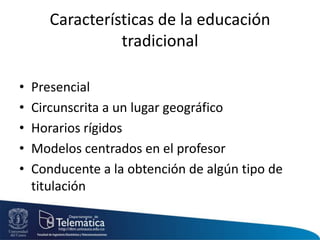 Características de la educación
tradicional
• Presencial
• Circunscrita a un lugar geográfico
• Horarios rígidos
• Modelos centrados en el profesor
• Conducente a la obtención de algún tipo de
titulación
 