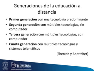Generaciones de la educación a
distancia
• Primer generación con una tecnología predominante
• Segunda generación con múltiples tecnologías, sin
computador
• Tercera generación con múltiples tecnologías, con
computador
• Cuarta generación con múltiples tecnologías y
sistemas telemáticos
[Sherron y Boettcher]
 