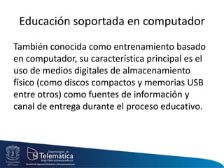 Educación soportada en computador
También conocida como entrenamiento basado
en computador, su característica principal es el
uso de medios digitales de almacenamiento
físico (como discos compactos y memorias USB
entre otros) como fuentes de información y
canal de entrega durante el proceso educativo.
 