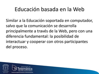 Educación basada en la Web
Similar a la Educación soportada en computador,
salvo que la comunicación se desarrolla
principalmente a través de la Web, pero con una
diferencia fundamental: la posibilidad de
interactuar y cooperar con otros participantes
del proceso.
 