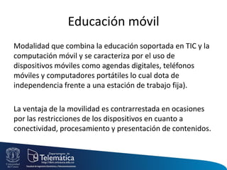 Educación móvil
Modalidad que combina la educación soportada en TIC y la
computación móvil y se caracteriza por el uso de
dispositivos móviles como agendas digitales, teléfonos
móviles y computadores portátiles lo cual dota de
independencia frente a una estación de trabajo fija).
La ventaja de la movilidad es contrarrestada en ocasiones
por las restricciones de los dispositivos en cuanto a
conectividad, procesamiento y presentación de contenidos.
 