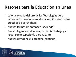 Razones para la Educación en Línea
• Valor agregado del uso de las Tecnologías de la
Información , como un medio de masificación de los
procesos de aprendizaje
• Nuevas formas de aprender (haciendo)
• Nuevos lugares en donde aprender (el trabajo y el
hogar como espacio de aprendizaje)
• Nuevos ritmos en el aprender (continuo)
 