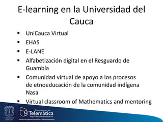 E-learning en la Universidad del
Cauca
 UniCauca Virtual
 EHAS
 E-LANE
 Alfabetización digital en el Resguardo de
Guambía
 Comunidad virtual de apoyo a los procesos
de etnoeducación de la comunidad indígena
Nasa
 Virtual classroom of Mathematics and mentoring
 