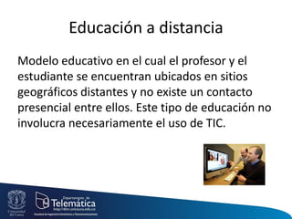 Educación a distancia
Modelo educativo en el cual el profesor y el
estudiante se encuentran ubicados en sitios
geográficos distantes y no existe un contacto
presencial entre ellos. Este tipo de educación no
involucra necesariamente el uso de TIC.
 