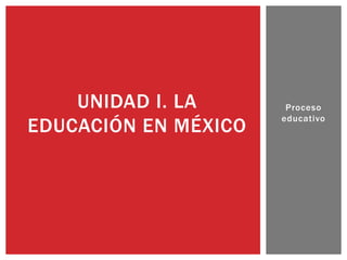 Proceso
educativo
UNIDAD I. LA
EDUCACIÓN EN MÉXICO
 
