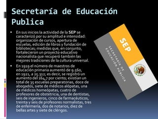 Secretaría de Educación
Publica
 En sus inicios la actividad de la SEP se
  caracterizó por su amplitud e intensidad:
  organización de cursos, apertura de
  escuelas, edición de libros y fundación de
  bibliotecas; medidas que, en conjunto,
  fortalecieron un proyecto educativo
  nacionalista que recuperó también las
  mejores tradiciones de la cultura universal.
 En 1919 el número de maestros de
  educación primaria aumentó de 9.560,
  en 1921, a 25.312; es decir, se registró un
  aumento del 164,7 por ciento; existían un
  total de 35 escuelas preparatorias, doce de
  abogados, siete de médicos alópatas, una
  de médicos homeópatas, cuatro de
  profesores de obstetricia, una de dentistas,
  seis de ingenieros, cinco de farmacéuticos,
  treinta y seis de profesores normalistas, tres
  de enfermería, dos de notarios, diez de
  bellas artes y siete de clérigos.
 