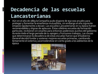 Decadencia de las escuelas
    Lancasterianas
   Aún en el año de 1869 la Compañía pudo dispone de $50 000 anuales para
    proteger y fomentar la enseñanza mutua/libre, sin embargo al año siguiente
    empezó rápidamente a decaer. Las escuelas Lancasterianas en su época fueron
    recomendables y dignas de aplausos. Éstas célebres escuelas de formación
    particular, recibieron sin cesarlos para entonces poderosos auxilios del gobierno
    durante todo el largo periodo de su apogeo y fructuosos trabajos. Las causas
    que determinaron la decadencia de estas escuelas fueron que el Gobierno
    General decidió fundar y sostener mejores escuelas primarias, cambiando
    lentamente el sistema y acomodándose en cierto grado a los adelantos de la
    época
 