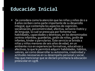 Educación Inicial
 Se considera como la atención que las niñas y niños de 0 a
  6 años reciben como parte importante de su desarrollo
  integral, que contempla los aspectos de cognición,
  socialización, psicomotricidad, afectiva, sensorio motriz y
  de lenguaje, la cual se preocupa por fomentar sus
  habilidades, capacidades y destrezas, en los denominados
  centros infantiles, guarderías, jardín de niños, jardín de
  infantes, kínder o parvularios. Este servicio se brinda a
  niñas y niños menores de seis años de edad, en un
  ambiente rico en experiencias formativas, educativas y
  afectivas, lo que le permitirá adquirir habilidades, hábitos,
  valores, así como desarrollar su autonomía, creatividad y
  actitudes necesarias en su desempeño personal y social.
  Hay que mencionar que se declaró prioritaria la educaciòn
  preescolar en 1978.
 