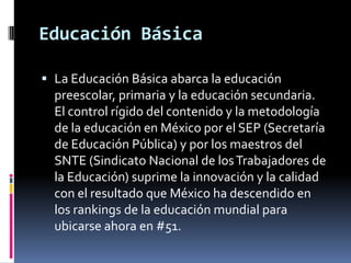 Educación Básica

 La Educación Básica abarca la educación
  preescolar, primaria y la educación secundaria.
  El control rígido del contenido y la metodología
  de la educación en México por el SEP (Secretaría
  de Educación Pública) y por los maestros del
  SNTE (Sindicato Nacional de los Trabajadores de
  la Educación) suprime la innovación y la calidad
  con el resultado que México ha descendido en
  los rankings de la educación mundial para
  ubicarse ahora en #51.
 