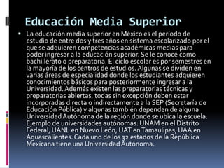 Educación Media Superior
 La educación media superior en México es el período de
  estudio de entre dos y tres años en sistema escolarizado por el
  que se adquieren competencias académicas medias para
  poder ingresar a la educación superior. Se le conoce como
  bachillerato o preparatoria. El ciclo escolar es por semestres en
  la mayoría de los centros de estudios. Algunas se dividen en
  varias áreas de especialidad donde los estudiantes adquieren
  conocimientos básicos para posteriormente ingresar a la
  Universidad. Además existen las preparatorias técnicas y
  preparatorias abiertas, todas sin excepción deben estar
  incorporadas directa o indirectamente a la SEP (Secretaría de
  Educación Pública) y algunas también dependen de alguna
  Universidad Autónoma de la región donde se ubica la escuela.
  Ejemplo de universidades autónomas: UNAM en el Distrito
  Federal, UANL en Nuevo León, UAT en Tamaulipas, UAA en
  Aguascalientes. Cada uno de los 32 estados de la República
  Mexicana tiene una Universidad Autónoma.
 