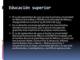 Educación superior
 El 21 de septiembre de 1551 se crea la primera universidad
  en México fue la Real y Pontificia Universidad de México,
  inaugurando sus cursos el 25 de enero de 1553.
 Es un derecho universal ganado por los movimientos
  sociales revolucionarios, por lo que el concepto de
  gratuitita esta implícito en las propias instituciones.
 El 22 de septiembre de 1910 se funda La Universidad
  Nacional Autónoma de México (UNAM) fue fundada, con
  el nombre de Universidad Nacional de México. Cuenta con
  tres premios Nobel: Octavio Paz (Literatura), Alfonso
  García Robles (Paz) y Mario J. Molina (Química). Y
  actualmente es la mejor universidad del país y la que más
  profesionales, investigadores y científicos egresa al año.
 