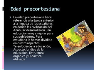 Edad precortesiana
 La edad precortesiana hace
  referencia a la época anterior
  a la llegada de los españoles,
  en donde las civilización del
  Anáhuac desarrollaron una
  educación muy singular para
  sus pobladores. Para
  estudiarla la hemos dividido
  en cuatro aspectos:
  Teleología de la educación,
  Aspecto Jurídico de la
  educación, Estructura
  orgánica y Didáctica
  utilizada.
 