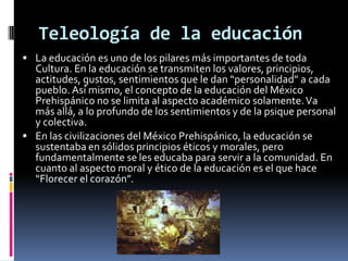 Teleología de la educación
 La educación es uno de los pilares más importantes de toda
  Cultura. En la educación se transmiten los valores, principios,
  actitudes, gustos, sentimientos que le dan “personalidad” a cada
  pueblo. Así mismo, el concepto de la educación del México
  Prehispánico no se limita al aspecto académico solamente. Va
  más allá, a lo profundo de los sentimientos y de la psique personal
  y colectiva.
 En las civilizaciones del México Prehispánico, la educación se
  sustentaba en sólidos principios éticos y morales, pero
  fundamentalmente se les educaba para servir a la comunidad. En
  cuanto al aspecto moral y ético de la educación es el que hace
  “Florecer el corazón”.
 