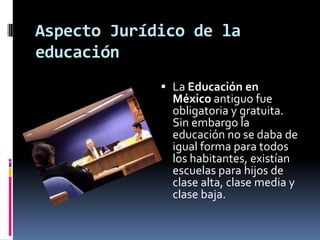 Aspecto Jurídico de la
educación
              La Educación en
               México antiguo fue
               obligatoria y gratuita.
               Sin embargo la
               educación no se daba de
               igual forma para todos
               los habitantes, existían
               escuelas para hijos de
               clase alta, clase media y
               clase baja.
 