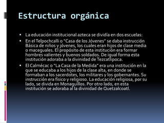 Estructura orgánica
 La educación institucional azteca se dividía en dos escuelas:
 En el Telpochcalli o “Casa de los Jóvenes” se daba instrucción
  Básica de niños y jóvenes, los cuales eran hijos de clase media
  o maceguales. El propósito de esta institución era formar
  hombres valientes y buenos soldados. De igual forma esta
  institución adoraba a la divinidad de Tezcatlipoca.
 El Calmécac o “La Casa de la Medida” era una institución en la
  que se educaba a los hijos de la clase alta, en donde se
  formaban a los sacerdotes, los militares y los gobernantes. Su
  instrucción era físico y religioso. La educación religiosa, por su
  lado, se divida en Monaguillos. Por otro lado, en esta
  institución se adoraba al la divinidad de Quetzalcoatl.
 