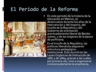 El Periodo de la Reforma
            En este periodo de la historia de la
             educación en México, se
             desenvuelve durante los años de la
             Intervención y del Imperio, del
             triunfo de la Republica y del
             Gobierno de orientación
             acentuadamente liberal de Benito
             Juárez, y de los orígenes de la época
             de porfiriana.
            En el triunfo de la Republica, las
             políticas liberalista adquieren
             estructura pedagógica-
             institucional. Esto ocurrió en las
             Leyes Orgánicas de Instrucción de
             1867 y de 1869, gracias a las cuales,
             por primera vez, vino a organizarse
             concienzudamente la enseñanza.
 