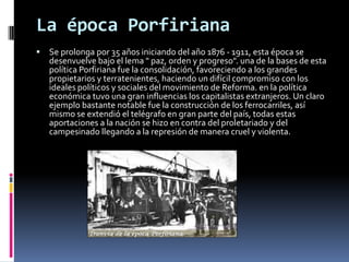 La época Porfiriana
   Se prolonga por 35 años iniciando del año 1876 - 1911, esta época se
    desenvuelve bajo el lema " paz, orden y progreso". una de la bases de esta
    política Porfiriana fue la consolidación, favoreciendo a los grandes
    propietarios y terratenientes, haciendo un difícil compromiso con los
    ideales políticos y sociales del movimiento de Reforma. en la política
    económica tuvo una gran influencias los capitalistas extranjeros. Un claro
    ejemplo bastante notable fue la construcción de los ferrocarriles, así
    mismo se extendió el telégrafo en gran parte del país, todas estas
    aportaciones a la nación se hizo en contra del proletariado y del
    campesinado llegando a la represión de manera cruel y violenta.
 