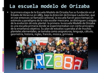 La escuela modelo de Orizaba
 la primera etapa de la Escuela Modelo de Orizaba fue su fundación en el
   Estado de Veracruz en 1883, bajo la dirección de Enrique Laubscher, que
   en ese entonces se llamada cantonal, la escuela fue en poco tiempo un
   estimulo y paradigma de la vida escolar mexicana. se distinguen 2 etapas
   de la evolución de este plantel. la primera: la escuela Modelo de Orizaba
   es una escuela primaria donde se experimentaban con cierto principios
   de la enseñanza objetiva. Su plan de estudios superaba al de muchos
   planteles elementales; se tomaba como asignaturas; lenguaje, cálculo,
   geometría, historia, ingles, francés, música, gimnasia
 