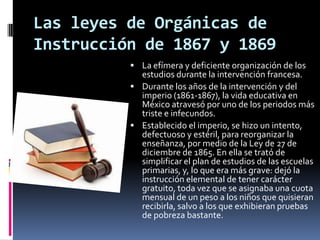 Las leyes de Orgánicas de
Instrucción de 1867 y 1869
           La efímera y deficiente organización de los
            estudios durante la intervención francesa.
           Durante los años de la intervención y del
            imperio (1861-1867), la vida educativa en
            México atravesó por uno de los periodos más
            triste e infecundos.
           Establecido el imperio, se hizo un intento,
            defectuoso y estéril, para reorganizar la
            enseñanza, por medio de la Ley de 27 de
            diciembre de 1865. En ella se trató de
            simplificar el plan de estudios de las escuelas
            primarias, y, lo que era más grave: dejó la
            instrucción elemental de tener carácter
            gratuito, toda vez que se asignaba una cuota
            mensual de un peso a los niños que quisieran
            recibirla, salvo a los que exhibieran pruebas
            de pobreza bastante.
 