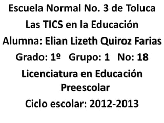Escuela Normal No. 3 de Toluca
     Las TICS en la Educación
Alumna: Elian Lizeth Quiroz Farias
   Grado: 1º Grupo: 1 No: 18
    Licenciatura en Educación
             Preescolar
     Ciclo escolar: 2012-2013
 
