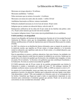 La Educación en México Gustavo
Plaza
Mexicanos en rezago educativo: 34 millones
Mexicanos analfabetas: 7 millones
Niños mexicanos que no asisten a la escuela: 1.4 millones
Mexicanos con menos de cuatro años de estudio: 1 millón 324 mil
Analfabetas funcionales en México: número inestimable
Población estudiantil mexicana en el nivel uno de lectura: 40 por ciento
Indígenas que no cuentan con educación básica: ocho de cada 10
Puntuaciones calificativas de los niños del 25 por ciento de las familias más pobres: entre
25 y 30 por ciento menores que las del resto de la sociedad
Las mujeres indígenas tienen 15 por ciento más de probabilidades de ser analfabetas
FAEB contribuye a la desigualdad
Aurora Loya Brandila, del Instituto de Investigaciones Sociales de la Universidad Nacional
Autónoma de México, anota que las desigualdades educativas tienen su origen en las
últimas modificaciones al Fondo de Aportaciones para la Educación Básica para los estados
(FAEB).
En 2007, los criterios en su distribución fueron reformados, pues se reparte de acuerdo con
la matrícula escolar, que significa un 50 por ciento; el rezago educativo y la inversión
estatal en educación, que significan cada una un 20 por ciento, y la calidad educativa, que
significa un 10 por ciento.
Para la especialista en actores y políticas educativas, bajo estos factores, las entidades con
el mayor rezago educativo están lejos de mejorar la calidad de sus servicios. Señala que no
queda claro si el criterio de equidad, que favorecería a las entidades más rezagadas, se toma
en cuenta. Por el contrario, “se favorece a los gobiernos que más contribuyen fiscalmente a
la Federación. No toma en cuenta la necesidad de igualdad”.
El FAEB representa más de 50 por ciento de las partidas presupuestales que destina la
Federación a estados y municipios por medio del ramo 33. Sin embargo, mientras 20
entidades recibieron menos recursos del FAEB en 2008, en 2009 ese número se elevó a 23.
En opinión de Loyola Brandila, tienen que haber más recursos, no sólo económicos, para
garantizar el acceso a la educación. Subraya que la educación está muy ligada a una mejor
vida democrática y plural: “Ello está aceptado en el discurso, pero no se corresponde con
los hechos. Garantizar que llegue por igual a todos es especialmente importante en este
momento para contrarrestar el desánimo general que persiste. Puede ser un pivote para
convertirnos en una sociedad más articulada”. (PM)
Pág. 9
 